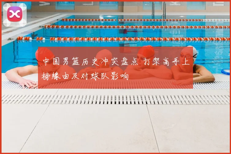 中国男篮历史冲突盘点 打架高手上榜缘由及对球队影响