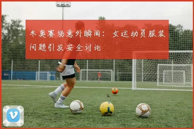 冬奥赛场意外瞬间：女运动员服装问题引发安全讨论