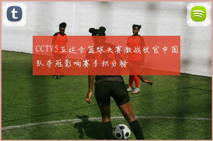 CCTV5亚运会篮球决赛激战收官中国队夺冠影响赛季积分榜