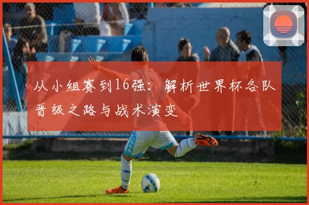 从小组赛到16强：解析世界杯各队晋级之路与战术演变