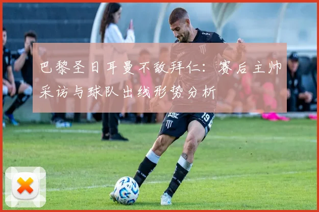 巴黎圣日耳曼不敌拜仁：赛后主帅采访与球队出线形势分析