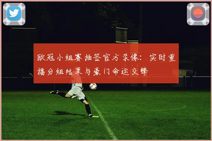 欧冠小组赛抽签官方录像:实时重播分组结果与豪门命运交锋
