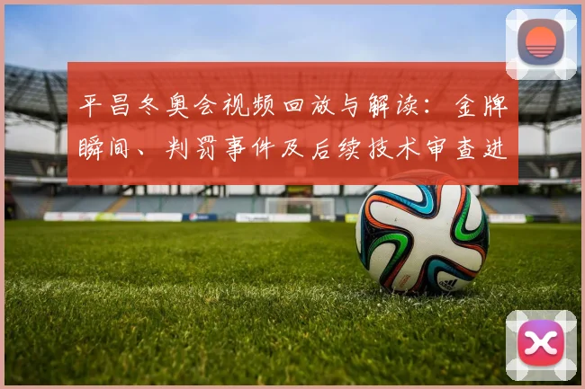 平昌冬奥会视频回放与解读:金牌瞬间、判罚事件及后续技术审查进展