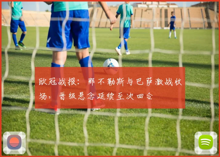 欧冠战报：那不勒斯与巴萨激战收场，晋级悬念延续至次回合