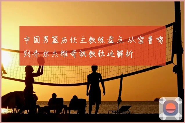 中国男篮历任主教练盘点 从宫鲁鸣到乔尔杰维奇执教轨迹解析