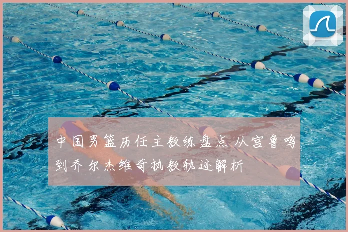 中国男篮历任主教练盘点 从宫鲁鸣到乔尔杰维奇执教轨迹解析