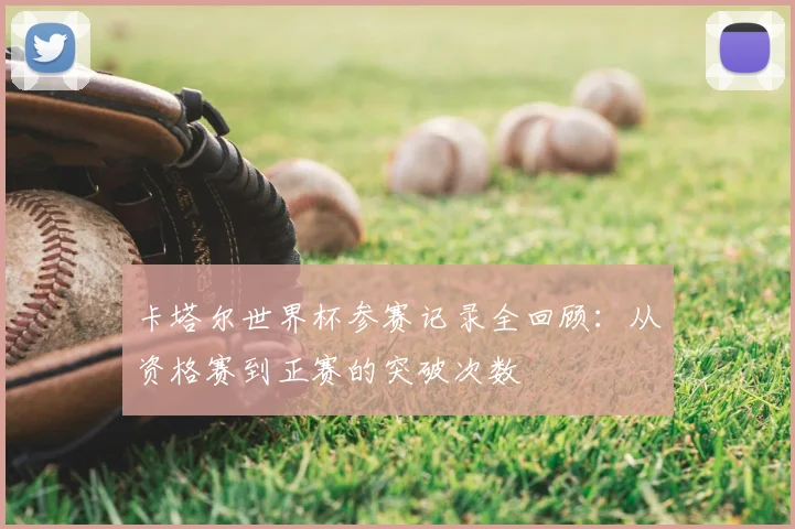 卡塔尔世界杯参赛记录全回顾：从资格赛到正赛的突破次数